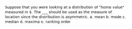 Suppose that you were looking at a distribution of "home value" measured in . The ___ should be used as the measure of location since the distribution is asymmetric. a. mean b. mode c. median d. maxima e. ranking order