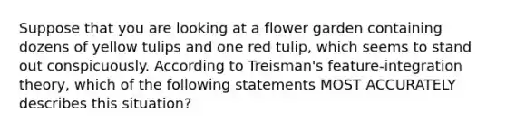 Suppose that you are looking at a flower garden containing dozens of yellow tulips and one red tulip, which seems to stand out conspicuously. According to Treisman's feature-integration theory, which of the following statements MOST ACCURATELY describes this situation?