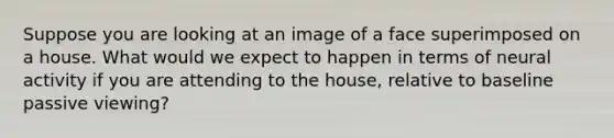 Suppose you are looking at an image of a face superimposed on a house. What would we expect to happen in terms of neural activity if you are attending to the house, relative to baseline passive viewing?