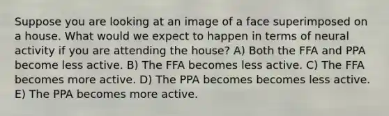 Suppose you are looking at an image of a face superimposed on a house. What would we expect to happen in terms of neural activity if you are attending the house? A) Both the FFA and PPA become less active. B) The FFA becomes less active. C) The FFA becomes more active. D) The PPA becomes becomes less active. E) The PPA becomes more active.