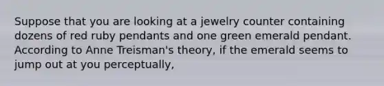 Suppose that you are looking at a jewelry counter containing dozens of red ruby pendants and one green emerald pendant. According to Anne Treisman's theory, if the emerald seems to jump out at you perceptually,