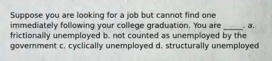 Suppose you are looking for a job but cannot find one immediately following your college graduation. You are _____. a. frictionally unemployed b. not counted as unemployed by the government c. cyclically unemployed d. structurally unemployed