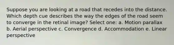 Suppose you are looking at a road that recedes into the distance. Which depth cue describes the way the edges of the road seem to converge in the retinal image? Select one: a. Motion parallax b. Aerial perspective c. Convergence d. Accommodation e. Linear perspective