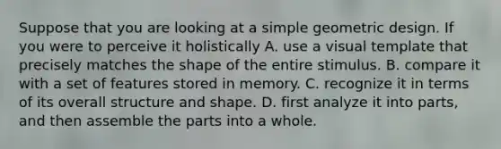 Suppose that you are looking at a simple geometric design. If you were to perceive it holistically A. use a visual template that precisely matches the shape of the entire stimulus. B. compare it with a set of features stored in memory. C. recognize it in terms of its overall structure and shape. D. first analyze it into parts, and then assemble the parts into a whole.