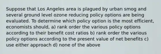 Suppose that Los Angeles area is plagued by urban smog and several ground level ozone reducing policy options are being evaluated. To determine which policy option is the most efficient, economists should, a) rank order the various policy options according to their benefit cost ratios b) rank order the various policy options according to the present value of net benefits c) use either approach d) none of the above