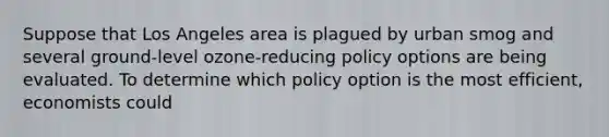 Suppose that Los Angeles area is plagued by urban smog and several ground-level ozone-reducing policy options are being evaluated. To determine which policy option is the most efficient, economists could