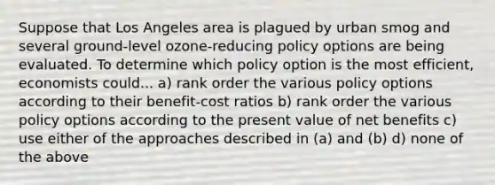 Suppose that Los Angeles area is plagued by urban smog and several ground-level ozone-reducing policy options are being evaluated. To determine which policy option is the most efficient, economists could... a) rank order the various policy options according to their benefit-cost ratios b) rank order the various policy options according to the present value of net benefits c) use either of the approaches described in (a) and (b) d) none of the above