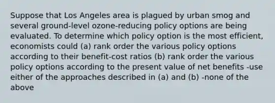 Suppose that Los Angeles area is plagued by urban smog and several ground-level ozone-reducing policy options are being evaluated. To determine which policy option is the most efficient, economists could (a) rank order the various policy options according to their benefit-cost ratios (b) rank order the various policy options according to the present value of net benefits -use either of the approaches described in (a) and (b) -none of the above