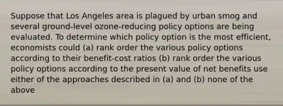 Suppose that Los Angeles area is plagued by urban smog and several ground-level ozone-reducing policy options are being evaluated. To determine which policy option is the most efficient, economists could (a) rank order the various policy options according to their benefit-cost ratios (b) rank order the various policy options according to the present value of net benefits use either of the approaches described in (a) and (b) none of the above