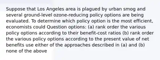 Suppose that Los Angeles area is plagued by urban smog and several ground-level ozone-reducing policy options are being evaluated. To determine which policy option is the most efficient, economists could Question options: (a) rank order the various policy options according to their benefit-cost ratios (b) rank order the various policy options according to the present value of net benefits use either of the approaches described in (a) and (b) none of the above