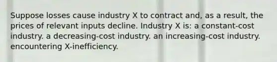 Suppose losses cause industry X to contract and, as a result, the prices of relevant inputs decline. Industry X is: a constant-cost industry. a decreasing-cost industry. an increasing-cost industry. encountering X-inefficiency.