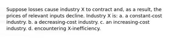 Suppose losses cause industry X to contract and, as a result, the prices of relevant inputs decline. Industry X is: a. a constant-cost industry. b. a decreasing-cost industry. c. an increasing-cost industry. d. encountering X-inefficiency.