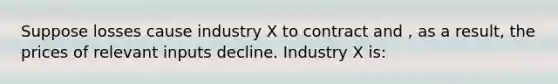 Suppose losses cause industry X to contract and , as a result, the prices of relevant inputs decline. Industry X is: