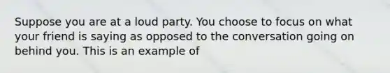 Suppose you are at a loud party. You choose to focus on what your friend is saying as opposed to the conversation going on behind you. This is an example of