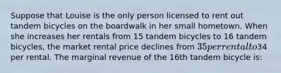 Suppose that Louise is the only person licensed to rent out tandem bicycles on the boardwalk in her small hometown. When she increases her rentals from 15 tandem bicycles to 16 tandem bicycles, the market rental price declines from 35 per rental to34 per rental. The marginal revenue of the 16th tandem bicycle is: