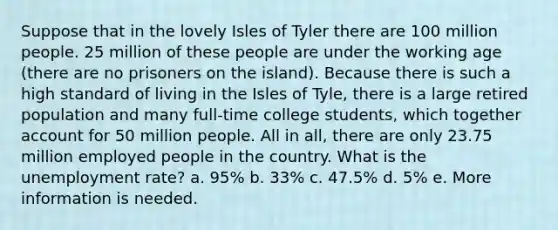 Suppose that in the lovely Isles of Tyler there are 100 million people. 25 million of these people are under the working age (there are no prisoners on the island). Because there is such a high standard of living in the Isles of Tyle, there is a large retired population and many full-time college students, which together account for 50 million people. All in all, there are only 23.75 million employed people in the country. What is the unemployment rate? a. 95% b. 33% c. 47.5% d. 5% e. More information is needed.