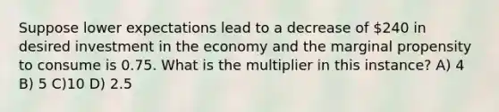 Suppose lower expectations lead to a decrease of 240 in desired investment in the economy and the marginal propensity to consume is 0.75. What is the multiplier in this instance? A) 4 B) 5 C)10 D) 2.5