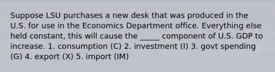 Suppose LSU purchases a new desk that was produced in the U.S. for use in the Economics Department office. Everything else held constant, this will cause the _____ component of U.S. GDP to increase. 1. consumption (C) 2. investment (I) 3. govt spending (G) 4. export (X) 5. import (IM)