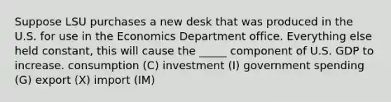 Suppose LSU purchases a new desk that was produced in the U.S. for use in the Economics Department office. Everything else held constant, this will cause the _____ component of U.S. GDP to increase. consumption (C) investment (I) government spending (G) export (X) import (IM)