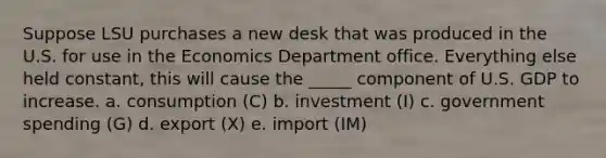 Suppose LSU purchases a new desk that was produced in the U.S. for use in the Economics Department office. Everything else held constant, this will cause the _____ component of U.S. GDP to increase. a. consumption (C) b. investment (I) c. government spending (G) d. export (X) e. import (IM)