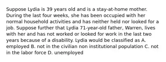 Suppose Lydia is 39 years old and is a stay-at-home mother. During the last four weeks, she has been occupied with her normal household activities and has neither held nor looked for a job. Suppose further that Lydia 71-year-old father, Warren, lives with her and has not worked or looked for work in the last two years because of a disability. Lydia would be classified as A. employed B. not in the civilian non institutional population C. not in the labor force D. unemployed