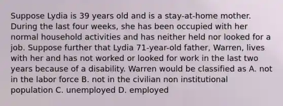 Suppose Lydia is 39 years old and is a stay-at-home mother. During the last four weeks, she has been occupied with her normal household activities and has neither held nor looked for a job. Suppose further that Lydia 71-year-old father, Warren, lives with her and has not worked or looked for work in the last two years because of a disability. Warren would be classified as A. not in the labor force B. not in the civilian non institutional population C. unemployed D. employed