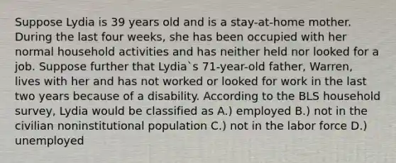 Suppose Lydia is 39 years old and is a stay-at-home mother. During the last four weeks, she has been occupied with her normal household activities and has neither held nor looked for a job. Suppose further that Lydia`s 71-year-old father, Warren, lives with her and has not worked or looked for work in the last two years because of a disability. According to the BLS household survey, Lydia would be classified as A.) employed B.) not in the civilian noninstitutional population C.) not in the labor force D.) unemployed
