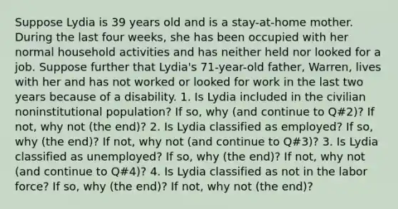 Suppose Lydia is 39 years old and is a stay-at-home mother. During the last four weeks, she has been occupied with her normal household activities and has neither held nor looked for a job. Suppose further that Lydia's 71-year-old father, Warren, lives with her and has not worked or looked for work in the last two years because of a disability. 1. Is Lydia included in the civilian noninstitutional population? If so, why (and continue to Q#2)? If not, why not (the end)? 2. Is Lydia classified as employed? If so, why (the end)? If not, why not (and continue to Q#3)? 3. Is Lydia classified as unemployed? If so, why (the end)? If not, why not (and continue to Q#4)? 4. Is Lydia classified as not in the labor force? If so, why (the end)? If not, why not (the end)?