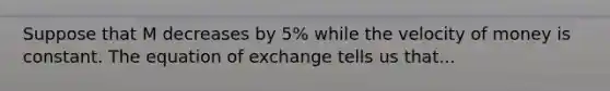 Suppose that M decreases by 5% while the velocity of money is constant. The equation of exchange tells us that...