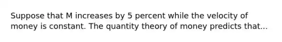 Suppose that M increases by 5 percent while the velocity of money is constant. The quantity theory of money predicts that...