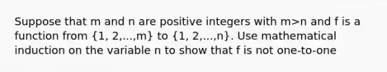 Suppose that m and n are positive integers with m>n and f is a function from (1, 2,...,m) to (1, 2,...,n). Use mathematical induction on the variable n to show that f is not one-to-one