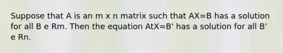 Suppose that A is an m x n matrix such that AX=B has a solution for all B e Rm. Then the equation AtX=B' has a solution for all B' e Rn.