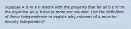 Suppose A is m X n matrix with the property that for all b E R^m the equation Ax = b has at most one solution. Use the definition of linear independence to explain why columns of A must be linearly independent?