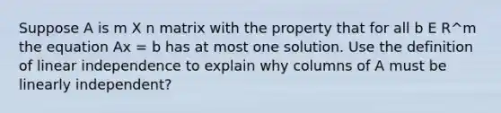 Suppose A is m X n matrix with the property that for all b E R^m the equation Ax = b has at most one solution. Use the definition of linear independence to explain why columns of A must be linearly independent?