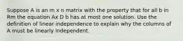 Suppose A is an m x n matrix with the property that for all b in Rm the equation Ax D b has at most one solution. Use the definition of linear independence to explain why the columns of A must be linearly independent.