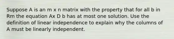 Suppose A is an m x n matrix with the property that for all b in Rm the equation Ax D b has at most one solution. Use the definition of <a href='https://www.questionai.com/knowledge/kkN4OLYYVK-linear-independence' class='anchor-knowledge'>linear independence</a> to explain why the columns of A must be linearly independent.