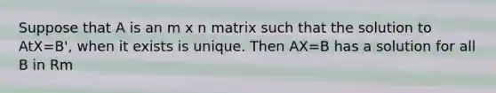 Suppose that A is an m x n matrix such that the solution to AtX=B', when it exists is unique. Then AX=B has a solution for all B in Rm