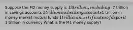 Suppose the M2 money supply is 13 trillion, including:7 trillion in savings accounts 3 trillion in checking accounts1 trillion in money market mutual funds 1 trillion in certificates of deposit1 trillion in currency What is the M1 money supply?