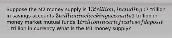 Suppose the M2 money supply is 13 trillion, including:7 trillion in savings accounts 3 trillion in checking accounts1 trillion in money market mutual funds 1 trillion in certificates of deposit1 trillion in currency What is the M1 money supply?