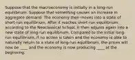 Suppose that the macroeconomy is initially in a long-run equilibrium. Suppose that something causes an increase in aggregate demand. The economy then moves into a state of short-run equilibrium. After it reaches short-run equilibrium, according to the Neoclassical School, it then adjusts again into a new state of long-run equilibrium. Compared to the initial long-run equilibrium, if no action is taken and the economy is able to naturally return to a state of long-run equilibrium, the prices will now be ____ and the economy is now producing ____ at the beginning.