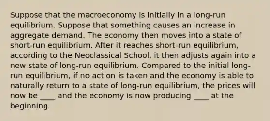 Suppose that the macroeconomy is initially in a long-run equilibrium. Suppose that something causes an increase in aggregate demand. The economy then moves into a state of short-run equilibrium. After it reaches short-run equilibrium, according to the Neoclassical School, it then adjusts again into a new state of long-run equilibrium. Compared to the initial long-run equilibrium, if no action is taken and the economy is able to naturally return to a state of long-run equilibrium, the prices will now be ____ and the economy is now producing ____ at the beginning.