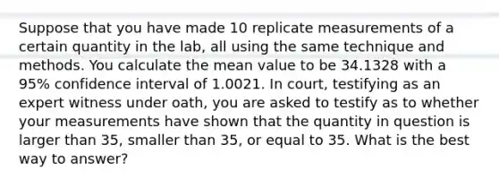 Suppose that you have made 10 replicate measurements of a certain quantity in the lab, all using the same technique and methods. You calculate the mean value to be 34.1328 with a 95% confidence interval of 1.0021. In court, testifying as an expert witness under oath, you are asked to testify as to whether your measurements have shown that the quantity in question is larger than 35, smaller than 35, or equal to 35. What is the best way to answer?