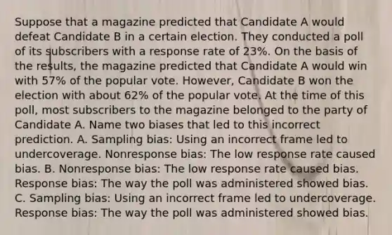 Suppose that a magazine predicted that Candidate A would defeat Candidate B in a certain election. They conducted a poll of its subscribers with a response rate of 23​%. On the basis of the​ results, the magazine predicted that Candidate A would win with​ 57% of the popular vote.​ However, Candidate B won the election with about​ 62% of the popular vote. At the time of this​ poll, most subscribers to the magazine belonged to the party of Candidate A. Name two biases that led to this incorrect prediction. A. Sampling​ bias: Using an incorrect frame led to undercoverage. Nonresponse​ bias: The low response rate caused bias. B. Nonresponse​ bias: The low response rate caused bias. Response​ bias: The way the poll was administered showed bias. C. Sampling​ bias: Using an incorrect frame led to undercoverage. Response​ bias: The way the poll was administered showed bias.