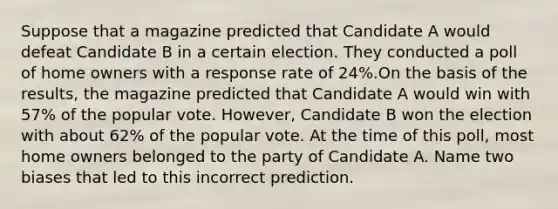 Suppose that a magazine predicted that Candidate A would defeat Candidate B in a certain election. They conducted a poll of home owners with a response rate of 24​%.On the basis of the​ results, the magazine predicted that Candidate A would win with​ 57% of the popular vote.​ However, Candidate B won the election with about​ 62% of the popular vote. At the time of this​ poll, most home owners belonged to the party of Candidate A. Name two biases that led to this incorrect prediction.