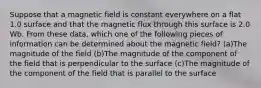 Suppose that a magnetic field is constant everywhere on a flat 1.0 surface and that the magnetic flux through this surface is 2.0 Wb. From these data, which one of the following pieces of information can be determined about the magnetic field? (a)The magnitude of the field (b)The magnitude of the component of the field that is perpendicular to the surface (c)The magnitude of the component of the field that is parallel to the surface