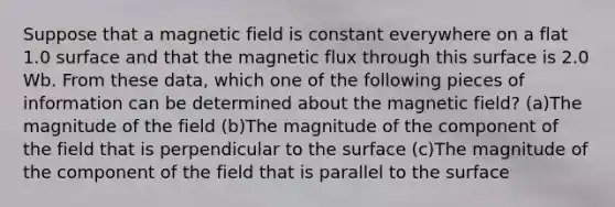 Suppose that a magnetic field is constant everywhere on a flat 1.0 surface and that the magnetic flux through this surface is 2.0 Wb. From these data, which one of the following pieces of information can be determined about the magnetic field? (a)The magnitude of the field (b)The magnitude of the component of the field that is perpendicular to the surface (c)The magnitude of the component of the field that is parallel to the surface