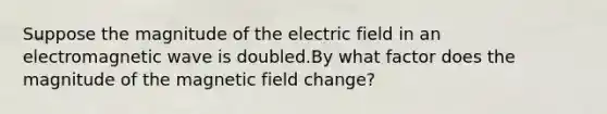 Suppose the magnitude of the electric field in an electromagnetic wave is doubled.By what factor does the magnitude of the magnetic field change?