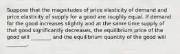 Suppose that the magnitudes of price elasticity of demand and price elasticity of supply for a good are roughly equal. If demand for the good increases slightly and at the same time supply of that good significantly decreases, the equilibrium price of the good will ________ and the equilibrium quantity of the good will ________.