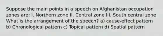 Suppose the main points in a speech on Afghanistan occupation zones are: I. Northern zone II. Central zone III. South central zone What is the arrangement of the speech? a) cause-effect pattern b) Chronological pattern c) Topical pattern d) Spatial pattern