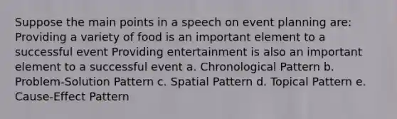 Suppose the main points in a speech on event planning are: Providing a variety of food is an important element to a successful event Providing entertainment is also an important element to a successful event a. Chronological Pattern b. Problem-Solution Pattern c. Spatial Pattern d. Topical Pattern e. Cause-Effect Pattern